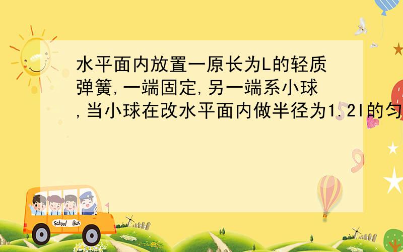 水平面内放置一原长为L的轻质弹簧,一端固定,另一端系小球,当小球在改水平面内做半径为1.2l的匀速圆周运动时速率为V1；当小球做半径为1.5l的匀速圆周运动时,速率为V2.若弹簧未超过弹性限