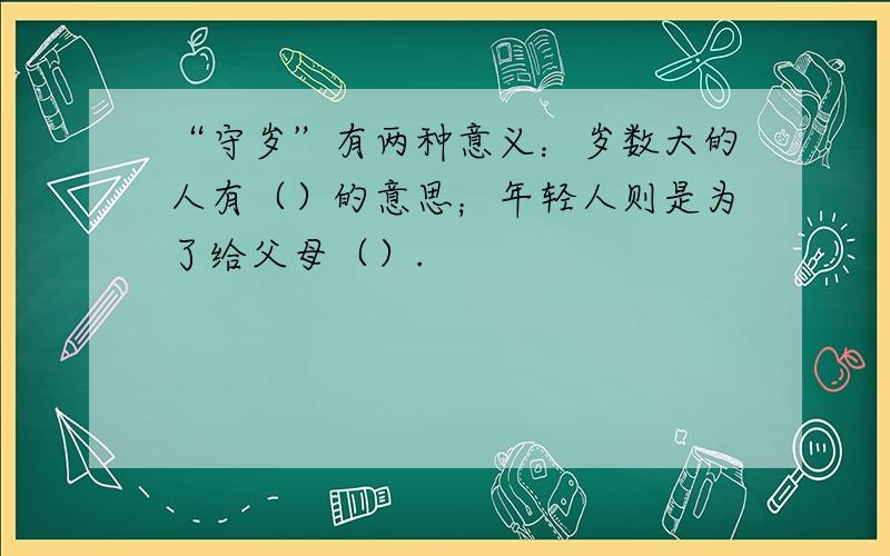 “守岁”有两种意义：岁数大的人有（）的意思；年轻人则是为了给父母（）.