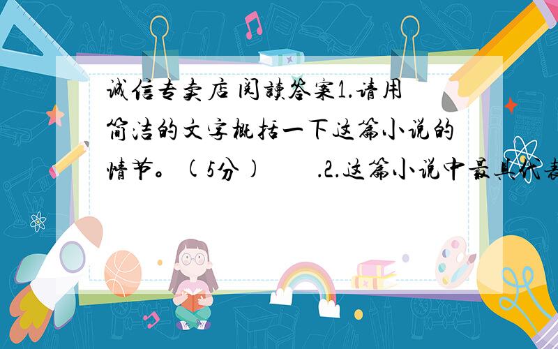 诚信专卖店 阅读答案1．请用简洁的文字概括一下这篇小说的情节。(5分)        ．2．这篇小说中最具代表性的有几类人?它们各有什么特点?(6分)3.根据文章内容回答下面的问题。(6分)    (1)钱老