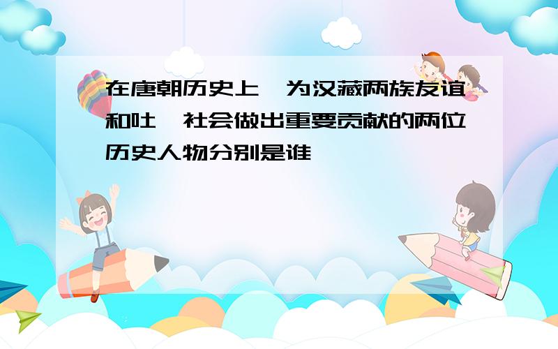 在唐朝历史上,为汉藏两族友谊和吐蕃社会做出重要贡献的两位历史人物分别是谁