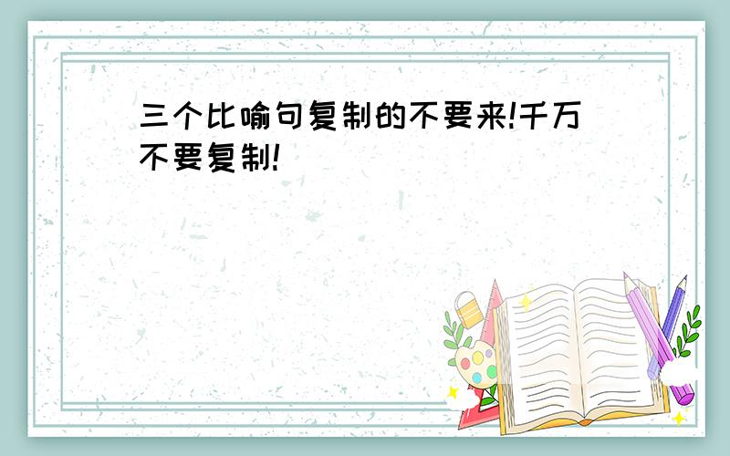 三个比喻句复制的不要来!千万不要复制!