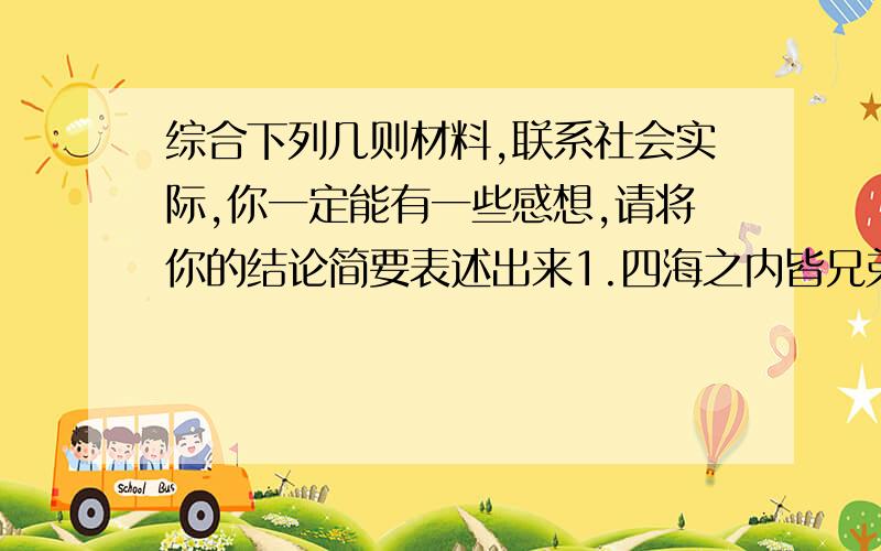 综合下列几则材料,联系社会实际,你一定能有一些感想,请将你的结论简要表述出来1.四海之内皆兄弟也,君子何患乎无兄弟也2.大道之行也,天下为公,选贤与能,讲信修睦.故人不独亲其亲,不独子