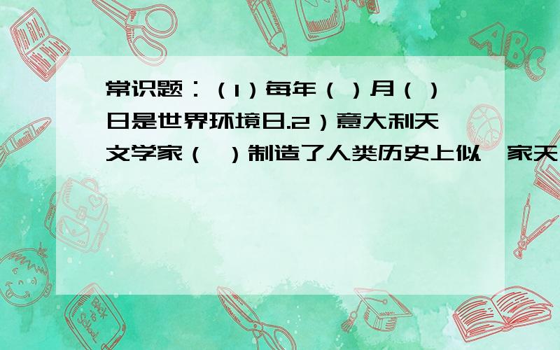 常识题：（1）每年（）月（）日是世界环境日.2）意大利天文学家（ ）制造了人类历史上似一家天文望眼镜常识题：（1）每年（）月（）日是世界环境日.（2）意大利天文学家（ ）制造了