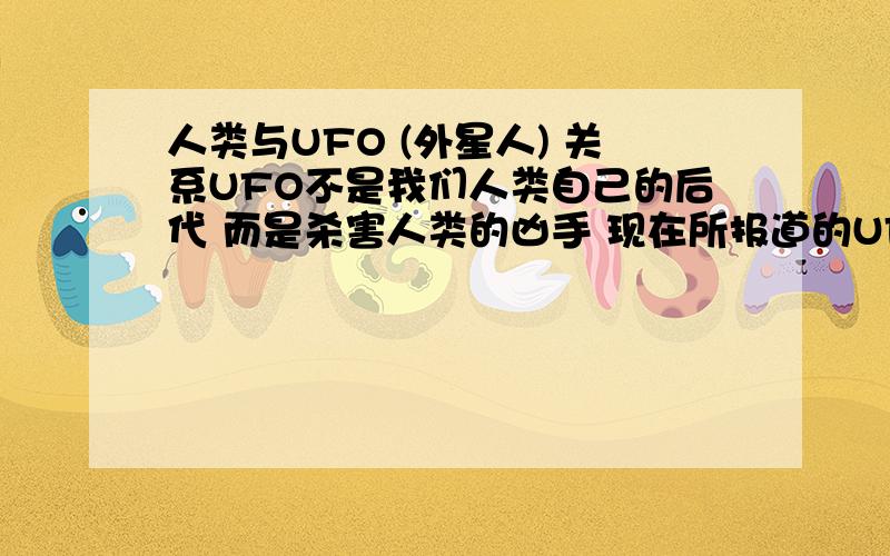 人类与UFO (外星人) 关系UFO不是我们人类自己的后代 而是杀害人类的凶手 现在所报道的UFO之所以与人类相似,是因为UFO是未来人类制造出来的 未来的人类实现了人造生命的科技手段 也是因为