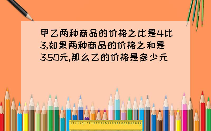 甲乙两种商品的价格之比是4比3,如果两种商品的价格之和是350元,那么乙的价格是多少元