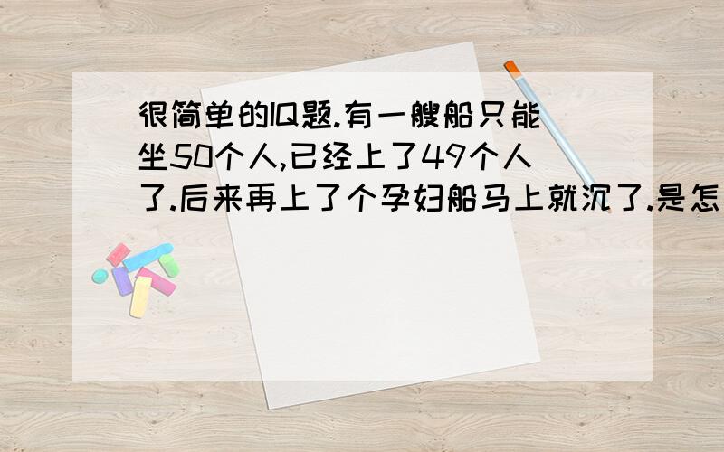 很简单的IQ题.有一艘船只能坐50个人,已经上了49个人了.后来再上了个孕妇船马上就沉了.是怎么回事.一楼这位...这和你说的什么年龄还有体重不同.更和你说的什么成年小孩不同.都说明是IQ题