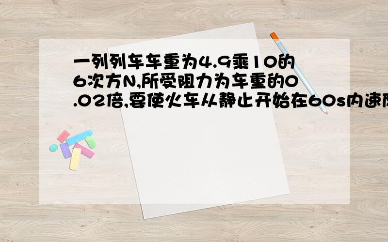 一列列车车重为4.9乘10的6次方N,所受阻力为车重的0.02倍,要使火车从静止开始在60s内速度增加到12m\s,求机车的牵引力