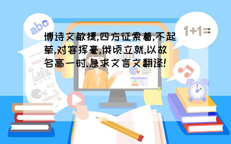 博诗文敏捷,四方征索着,不起草,对客挥毫,俄顷立就,以故名高一时.急求文言文翻译!