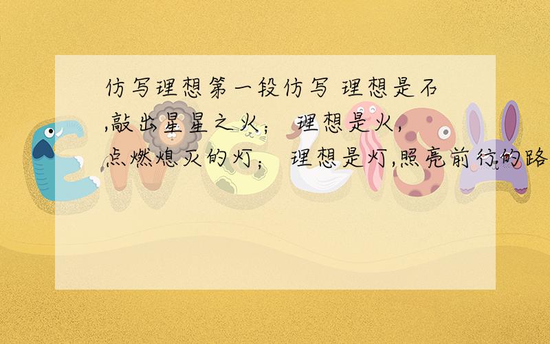 仿写理想第一段仿写 理想是石,敲出星星之火； 理想是火,点燃熄灭的灯； 理想是灯,照亮前行的路； 理想是路,引你走向黎明.以母亲为本体!以母亲为本体!以母亲为本体！以母亲为本体！以