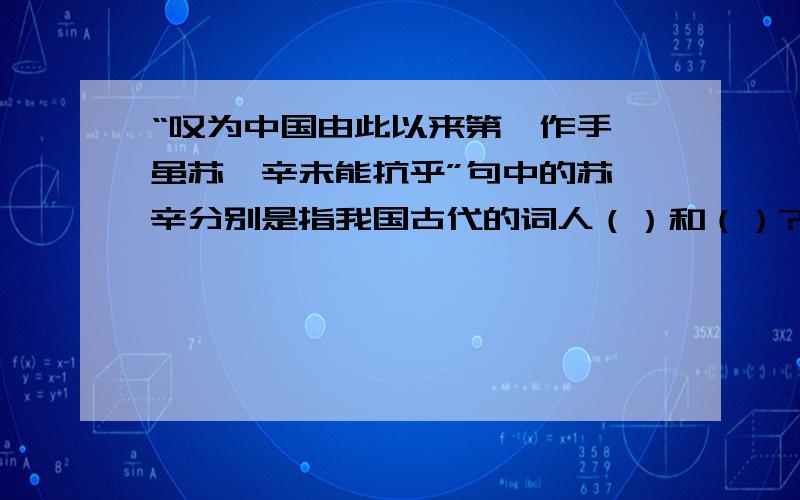 “叹为中国由此以来第一作手,虽苏、辛未能抗乎”句中的苏、辛分别是指我国古代的词人（）和（）?