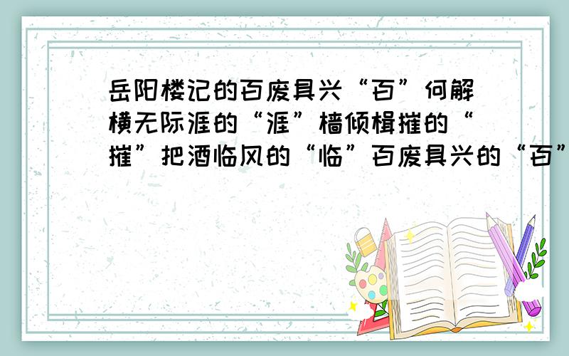 岳阳楼记的百废具兴“百”何解横无际涯的“涯”樯倾楫摧的“摧”把酒临风的“临”百废具兴的“百”