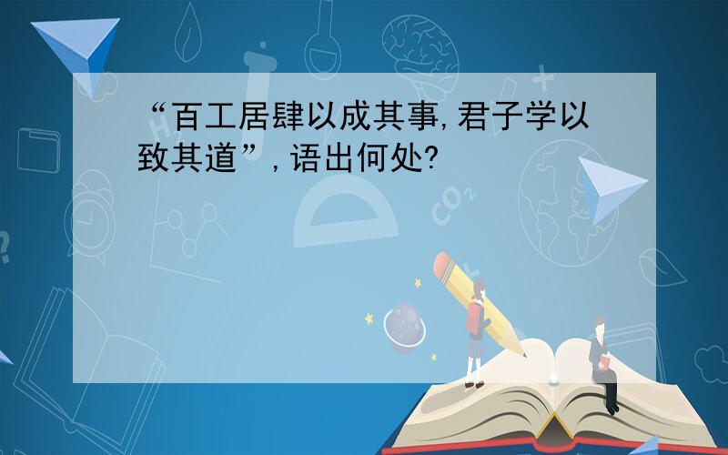 “百工居肆以成其事,君子学以致其道”,语出何处?