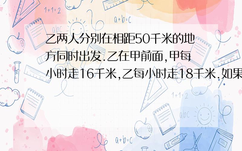 乙两人分别在相距50千米的地方同时出发.乙在甲前面,甲每小时走16千米,乙每小时走18千米.如果乙先走一个小时,问甲走多长时间后,俩人相距70千米!一元一次方程