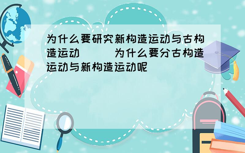 为什么要研究新构造运动与古构造运动＿__为什么要分古构造运动与新构造运动呢