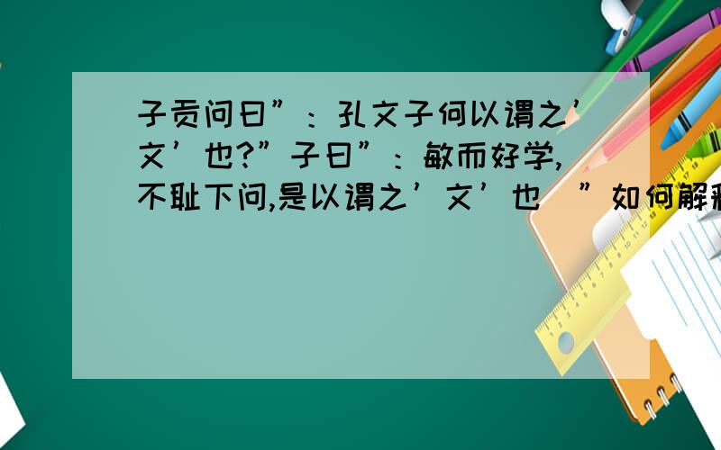 子贡问曰”：孔文子何以谓之’文’也?”子曰”：敏而好学,不耻下问,是以谓之’文’也．”如何解释最好有注释,