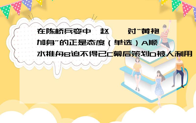 在陈桥兵变中,赵匡胤对“黄袍加身”的正是态度（单选）A顺水推舟B迫不得已C幕后策划D被人利用