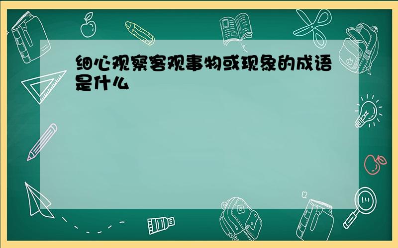 细心观察客观事物或现象的成语是什么