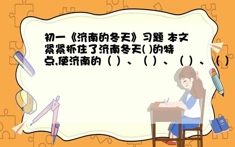 初一《济南的冬天》习题 本文紧紧抓住了济南冬天( )的特点,使济南的（ ）、（ ）、（ ）、（ ）等种种景物都跟这一天气紧密相连,描绘出一幅济南特有的动人冬景,表达了作者（ )的思想感