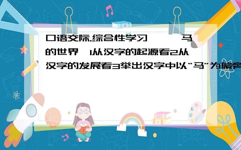 口语交际.综合性学习——《马的世界》1从汉字的起源看2从汉字的发展看3举出汉字中以“马”为偏旁的五个字,并说出其中一个汉字与马的关系4至少列举出五个含有“马”字的成语.有关马的