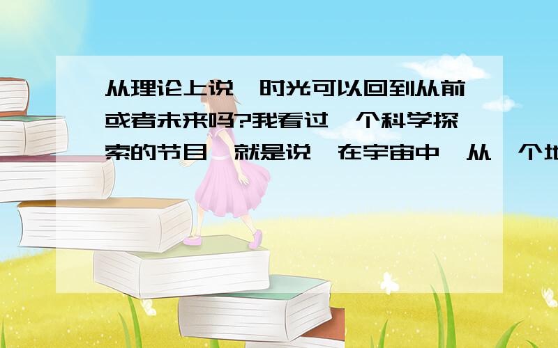 从理论上说,时光可以回到从前或者未来吗?我看过一个科学探索的节目,就是说,在宇宙中,从一个地方迅速到达另外一个地方,是存在理论的可能性的.那么如题,存在理论可能吗?