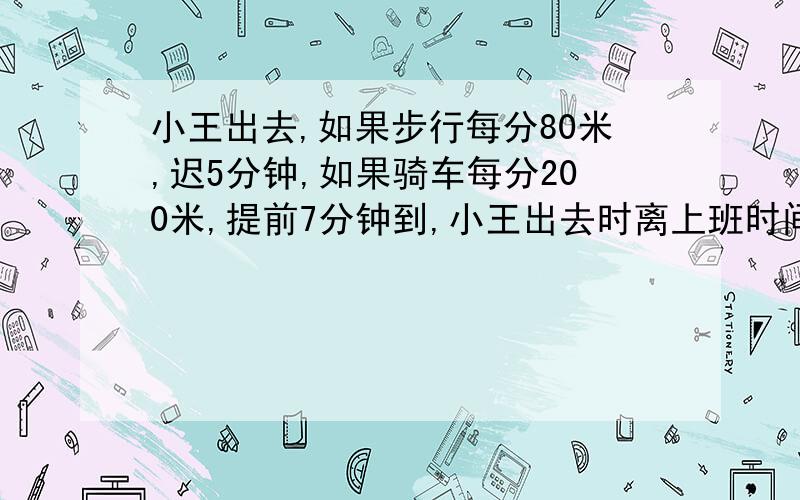 小王出去,如果步行每分80米,迟5分钟,如果骑车每分200米,提前7分钟到,小王出去时离上班时间有多少分钟