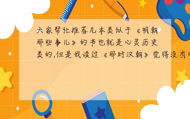 大家帮忙推荐几本类似于《明朝那些事儿》的书也就是心灵历史类的,但是我读过《那时汉朝》觉得没有吸引力,没有详写的部分.大家觉得这种类型的书哪几本比较好看?