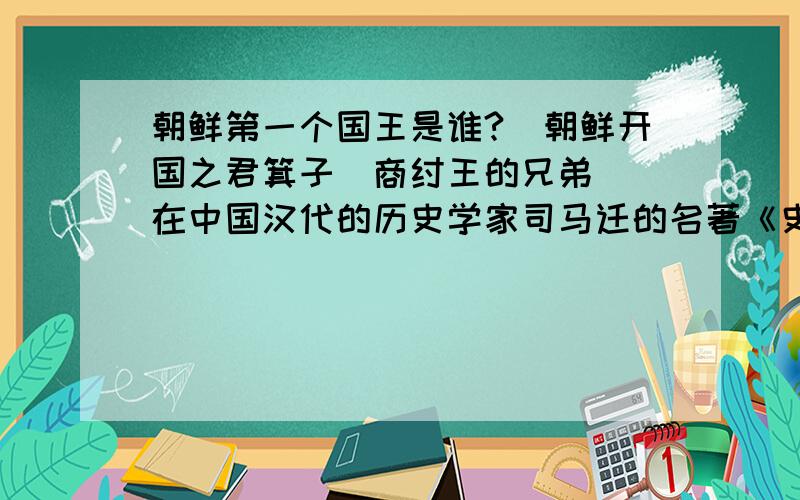 朝鲜第一个国王是谁?　朝鲜开国之君箕子（商纣王的兄弟）　在中国汉代的历史学家司马迁的名著《史记》中记载,商代最后一个国王纣王的兄弟箕子在周武王伐纣后,带着商代的礼仪和制度