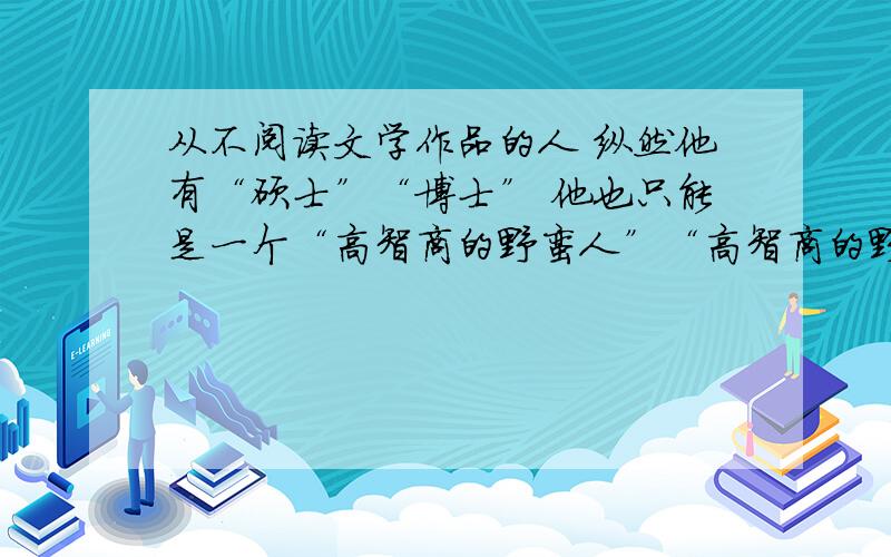 从不阅读文学作品的人 纵然他有“硕士”“博士” 他也只能是一个“高智商的野蛮人”“高智商的野蛮人”理非常急,希望大家可以帮帮忙