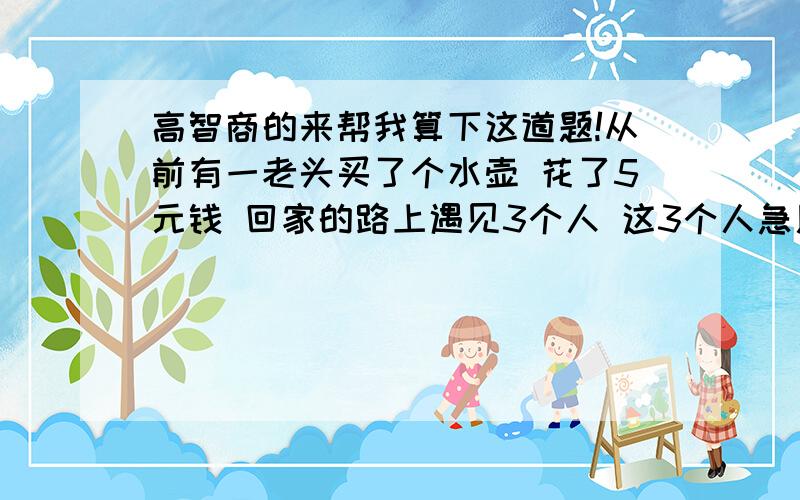 高智商的来帮我算下这道题!从前有一老头买了个水壶 花了5元钱 回家的路上遇见3个人 这3个人急用水壶 就用6元的价格买下了老头的水壶 老头回家了 老太太就不愿意了 怎么可以随便多要人