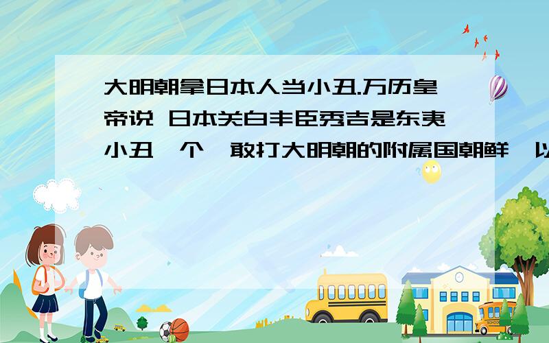 大明朝拿日本人当小丑.万历皇帝说 日本关白丰臣秀吉是东夷小丑一个,敢打大明朝的附属国朝鲜,以下犯上,罪该万死.大明朝打跑日本人后,在紫禁城下公开斩首日本战犯,威震东亚.日本人屁也