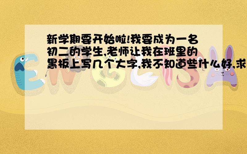 新学期要开始啦!我要成为一名初二的学生,老师让我在班里的黑板上写几个大字,我不知道些什么好,求各位帮帮忙,可以写什么格言啊!古诗啊!有关学习,生活的.   类型要多种,并且想想字要什么