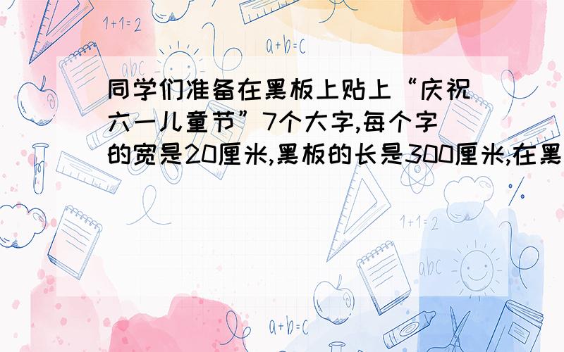 同学们准备在黑板上贴上“庆祝六一儿童节”7个大字,每个字的宽是20厘米,黑板的长是300厘米,在黑板的两头各空出50厘米后贴字,算一算,每两个字之间的距离是多少?