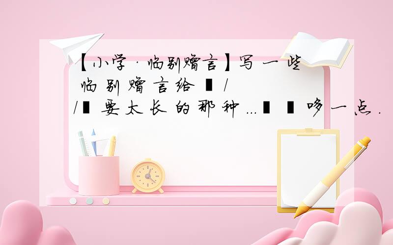 【小学·临别赠言】写 一 些 临 别 赠 言 给 硪 //吥 要 太 长 的 那 种 ...蕞 恏 哆 一 点 .