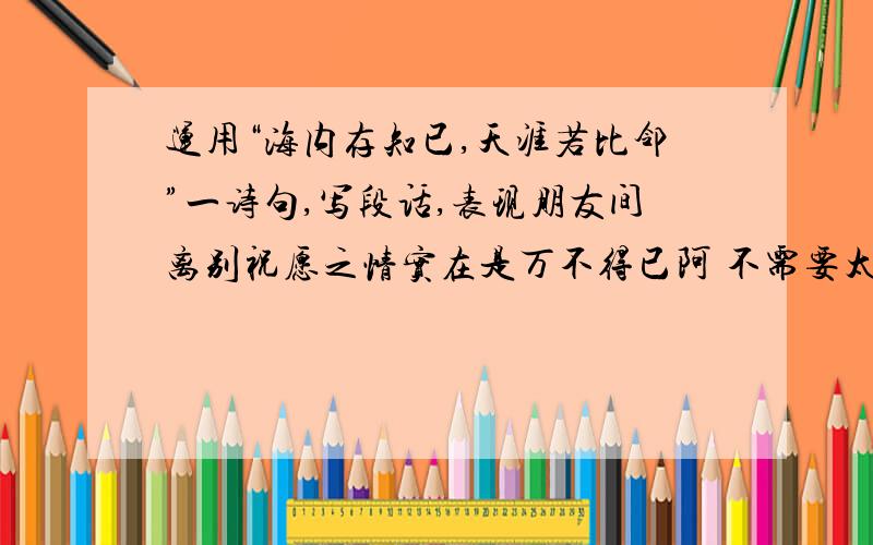 运用“海内存知已,天涯若比邻”一诗句,写段话,表现朋友间离别祝愿之情实在是万不得已阿 不需要太多字,20、30字就行