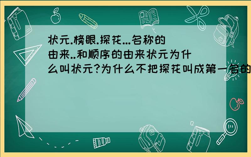 状元.榜眼.探花...名称的由来..和顺序的由来状元为什么叫状元?为什么不把探花叫成第一名的呢?