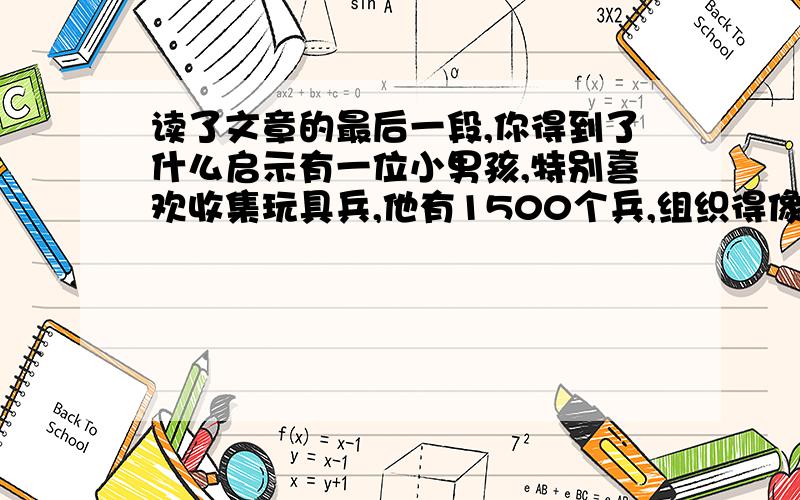 读了文章的最后一段,你得到了什么启示有一位小男孩,特别喜欢收集玩具兵,他有1500个兵,组织得像一个步兵师,还管辖一个骑兵旅.玩具兵改变了他的生活志向,从那时起,他就梦想长大后当统率