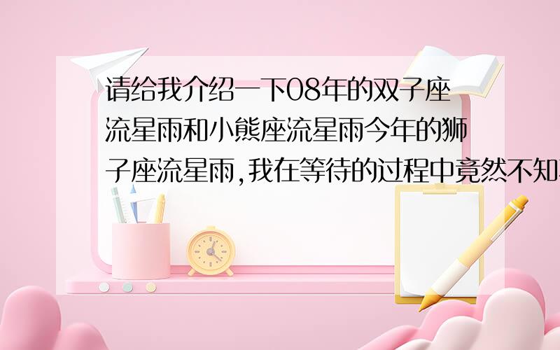 请给我介绍一下08年的双子座流星雨和小熊座流星雨今年的狮子座流星雨,我在等待的过程中竟然不知不觉的而睡着了……就这样错过了,让我后悔的想撞墙……所以,我把所有希望都寄托在了