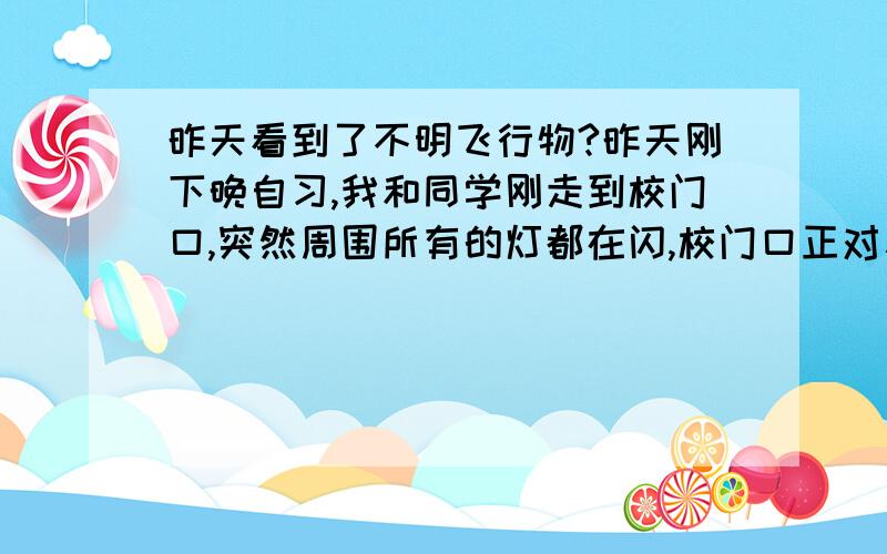 昨天看到了不明飞行物?昨天刚下晚自习,我和同学刚走到校门口,突然周围所有的灯都在闪,校门口正对着的那个方向的天空中出现了一个巨大的彩色光团,把四周都照的通亮,就像一个巨型信号