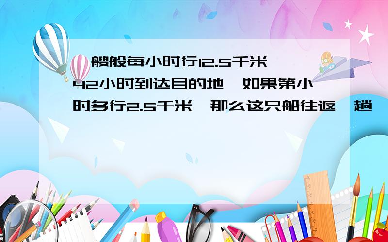 一艘般每小时行12.5千米,42小时到达目的地,如果第小时多行2.5千米,那么这只船往返一趟一共要几小时