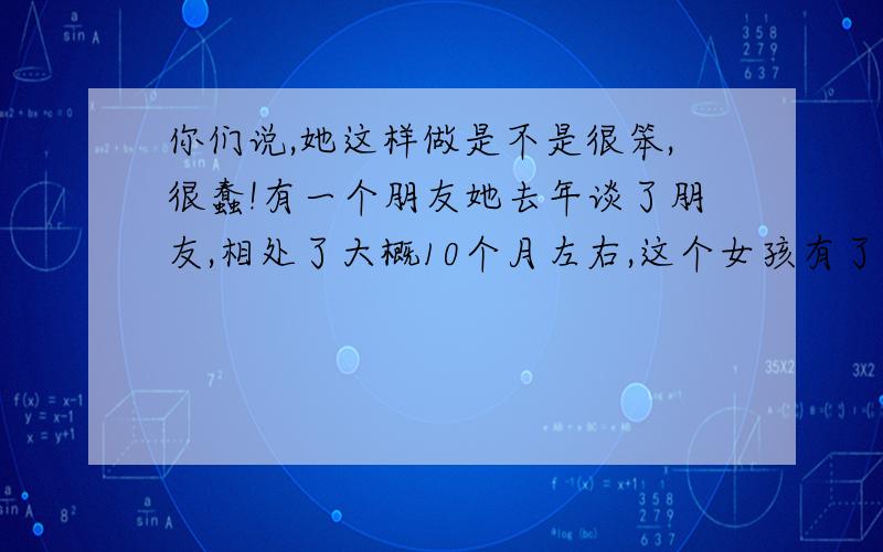 你们说,她这样做是不是很笨,很蠢!有一个朋友她去年谈了朋友,相处了大概10个月左右,这个女孩有了他的孩子,就在这个女孩最无助的时候,这个男的却一走了之,音信全无.女孩试过了所有他曾