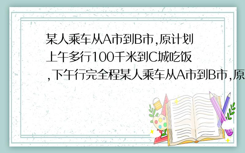 某人乘车从A市到B市,原计划上午多行100千米到C城吃饭,下午行完全程某人乘车从A市到B市,原计划上午多行100千米到C城吃饭,下午行完全程,由于堵车只行了原计划的三分之一到达D镇,过了D镇又