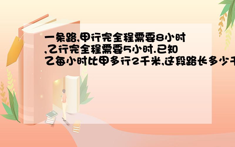 一条路,甲行完全程需要8小时,乙行完全程需要5小时.已知乙每小时比甲多行2千米,这段路长多少千米?二元一次方程还没学过,用其他方法,