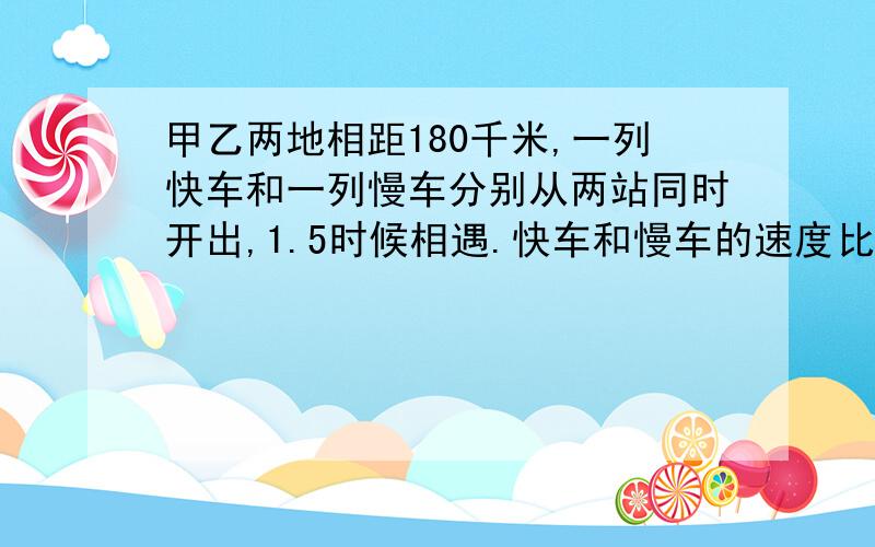 甲乙两地相距180千米,一列快车和一列慢车分别从两站同时开出,1.5时候相遇.快车和慢车的速度比是3比2.快用比来算实在不行再用方程,限一天内.