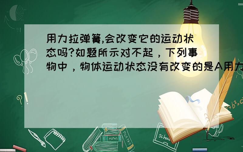 用力拉弹簧,会改变它的运动状态吗?如题所示对不起，下列事物中，物体运动状态没有改变的是A用力拉弹簧，弹簧变长。其中正确答案不是A,不知是问什么，