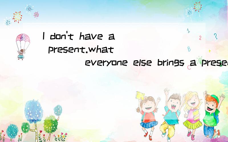 I don't have a present.what ____everyone else brings a present?