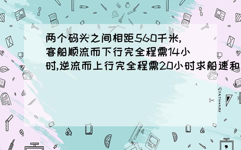 两个码头之间相距560千米,客船顺流而下行完全程需14小时,逆流而上行完全程需20小时求船速和水速....