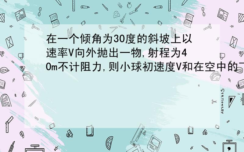 在一个倾角为30度的斜坡上以速率V向外抛出一物,射程为40m不计阻力,则小球初速度V和在空中的飞行时间是多少 怎么求