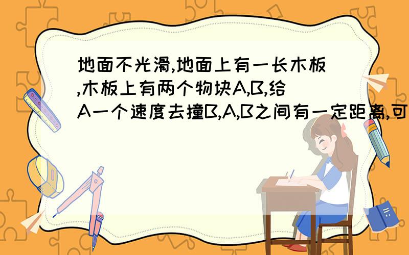 地面不光滑,地面上有一长木板,木板上有两个物块A,B,给A一个速度去撞B,A,B之间有一定距离,可以用动量守恒吗 （算出A碰B前的速度,碰撞不是一瞬间的吗） 若是系统动量守恒,任一时刻都可用动