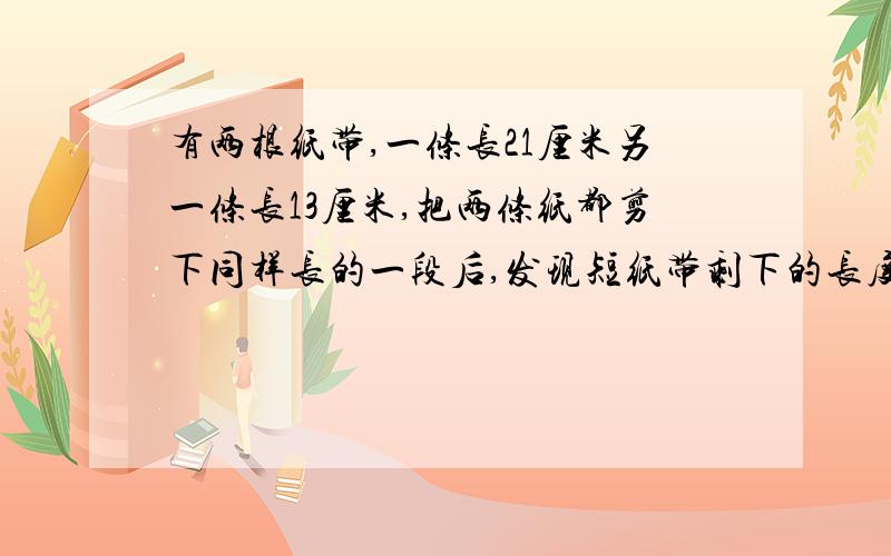 有两根纸带,一条长21厘米另一条长13厘米,把两条纸都剪下同样长的一段后,发现短纸带剩下的长度是长纸带剩下的长度的13分之5,剪下一段长是多少?用分数的方法，不要太深奥，