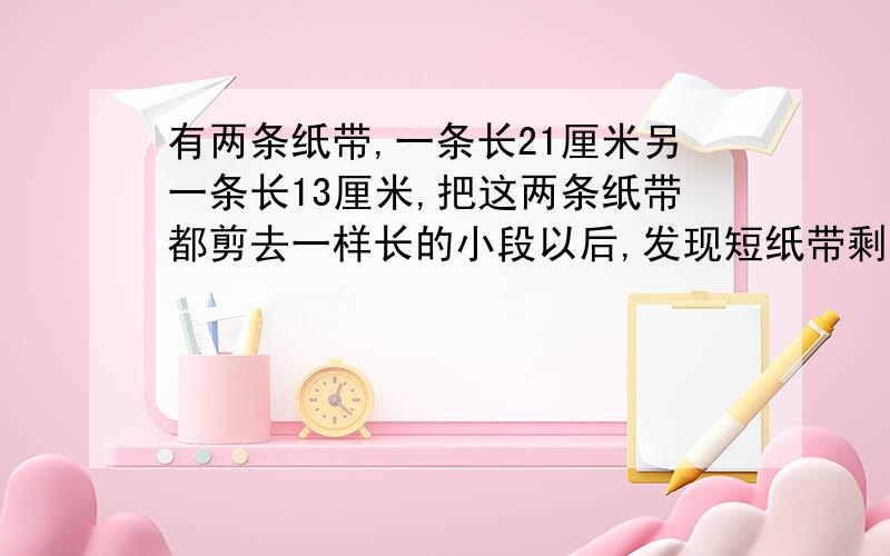 有两条纸带,一条长21厘米另一条长13厘米,把这两条纸带都剪去一样长的小段以后,发现短纸带剩下的长度是长纸带剩下长度的13分之8.剪去的小段有多少厘米?